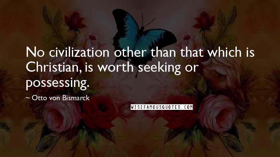 Otto Von Bismarck Quotes: No civilization other than that which is Christian, is worth seeking or possessing.