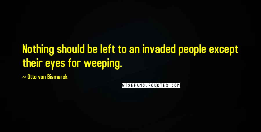 Otto Von Bismarck Quotes: Nothing should be left to an invaded people except their eyes for weeping.