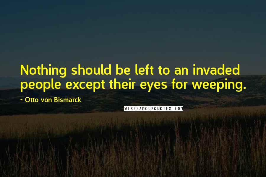 Otto Von Bismarck Quotes: Nothing should be left to an invaded people except their eyes for weeping.