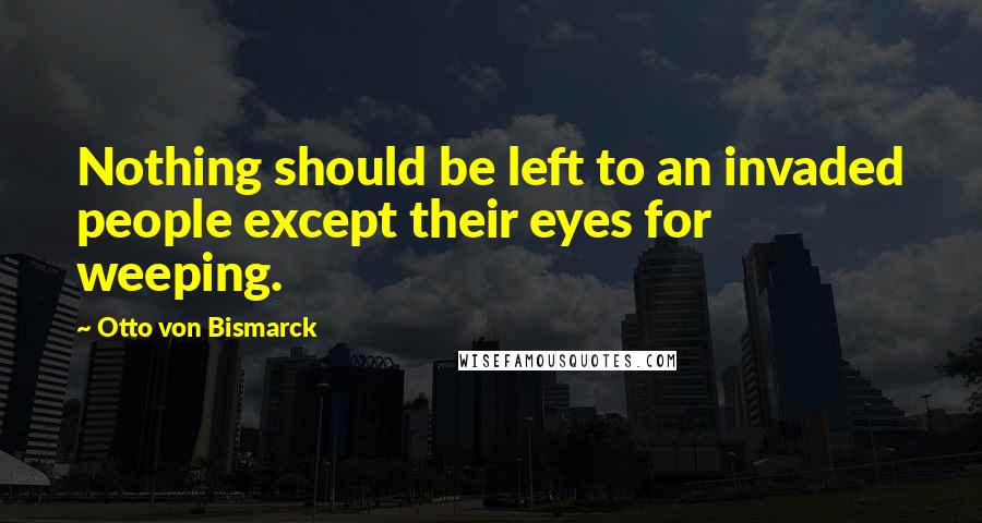 Otto Von Bismarck Quotes: Nothing should be left to an invaded people except their eyes for weeping.