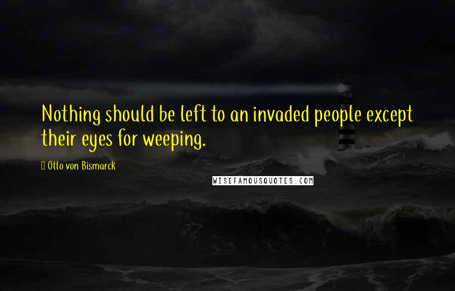 Otto Von Bismarck Quotes: Nothing should be left to an invaded people except their eyes for weeping.