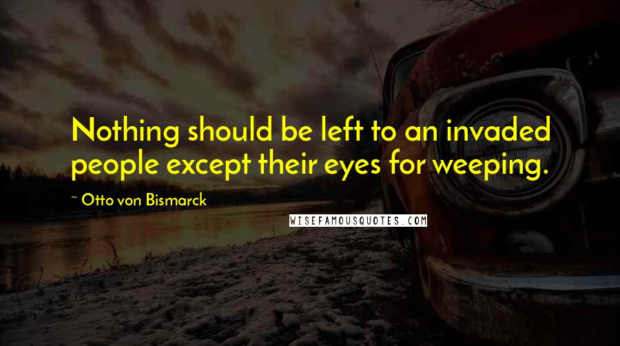 Otto Von Bismarck Quotes: Nothing should be left to an invaded people except their eyes for weeping.