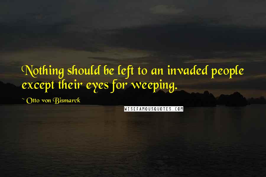 Otto Von Bismarck Quotes: Nothing should be left to an invaded people except their eyes for weeping.