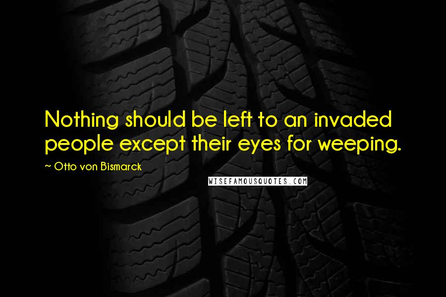 Otto Von Bismarck Quotes: Nothing should be left to an invaded people except their eyes for weeping.