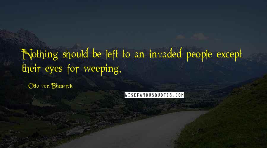 Otto Von Bismarck Quotes: Nothing should be left to an invaded people except their eyes for weeping.