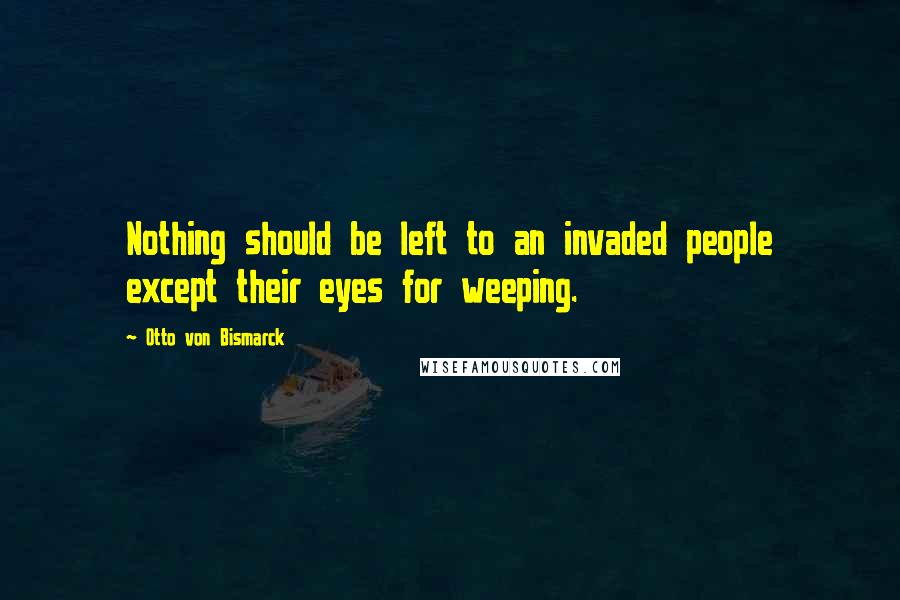 Otto Von Bismarck Quotes: Nothing should be left to an invaded people except their eyes for weeping.