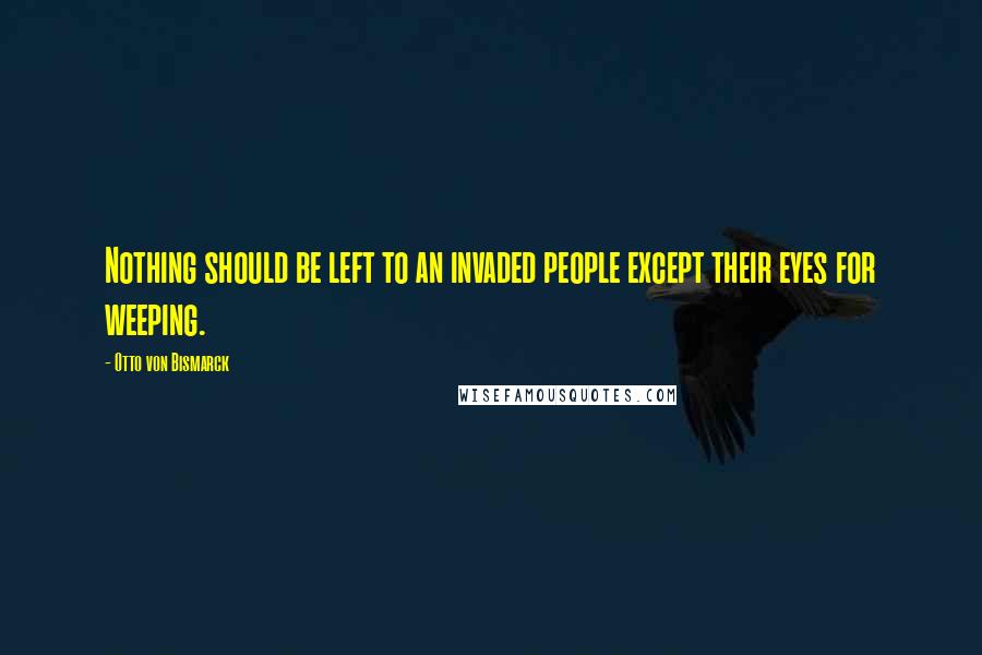 Otto Von Bismarck Quotes: Nothing should be left to an invaded people except their eyes for weeping.