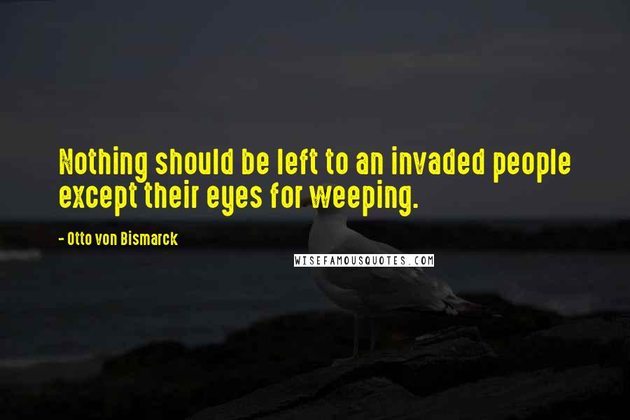 Otto Von Bismarck Quotes: Nothing should be left to an invaded people except their eyes for weeping.