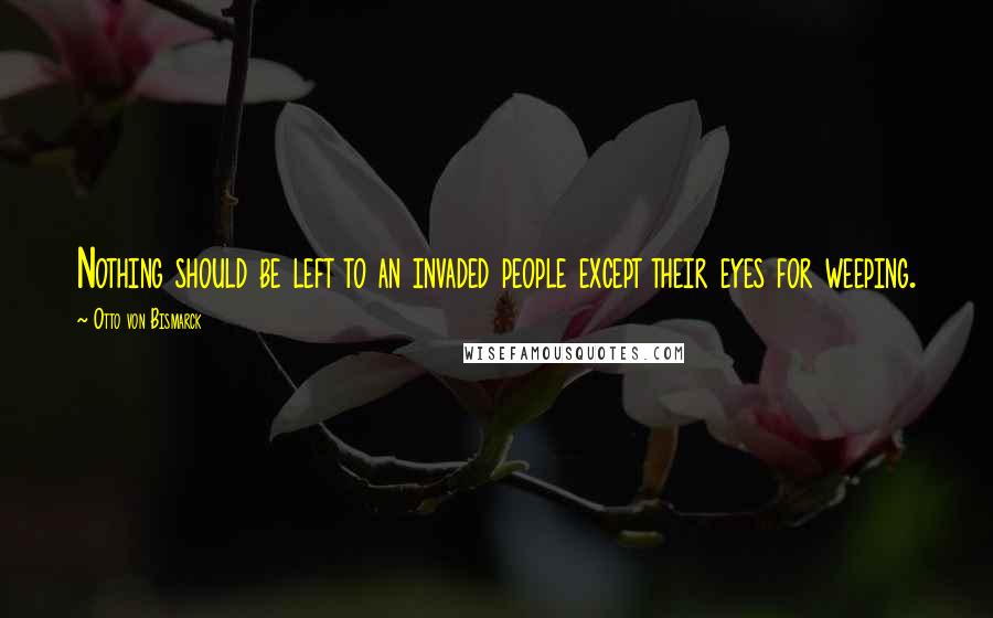 Otto Von Bismarck Quotes: Nothing should be left to an invaded people except their eyes for weeping.