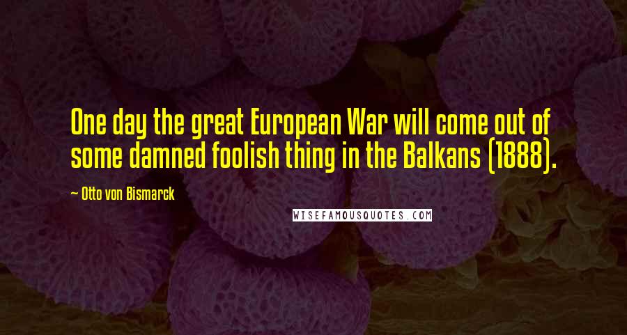 Otto Von Bismarck Quotes: One day the great European War will come out of some damned foolish thing in the Balkans (1888).