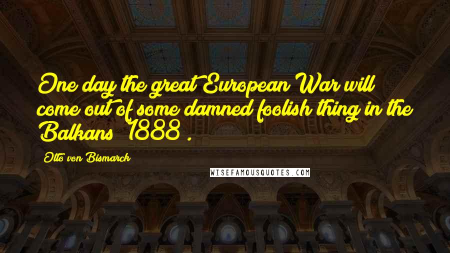 Otto Von Bismarck Quotes: One day the great European War will come out of some damned foolish thing in the Balkans (1888).