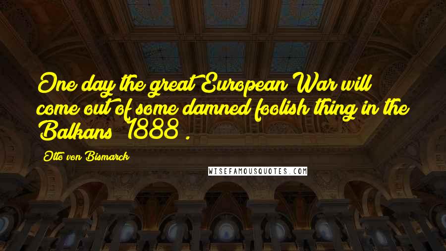 Otto Von Bismarck Quotes: One day the great European War will come out of some damned foolish thing in the Balkans (1888).