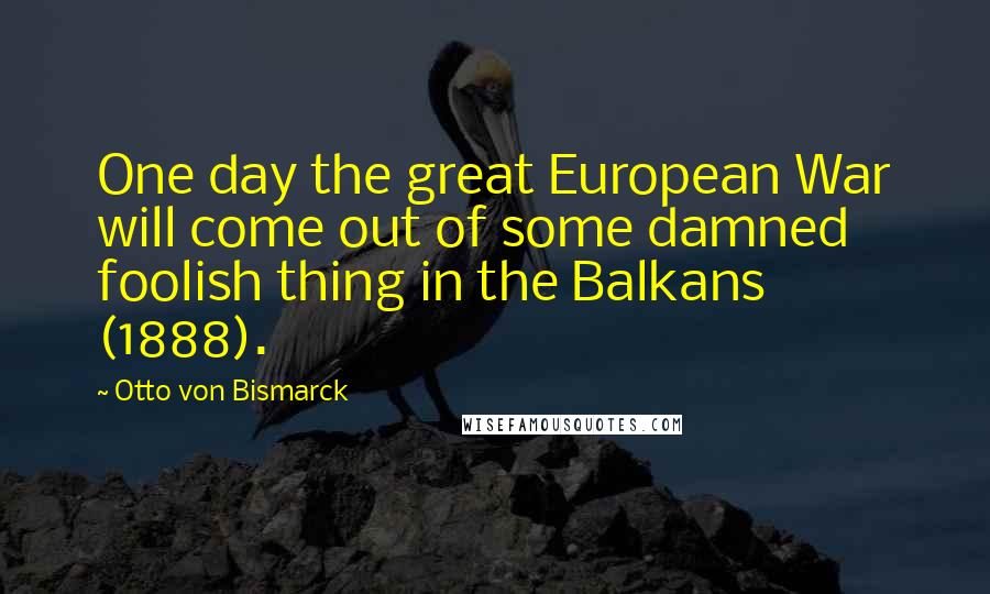 Otto Von Bismarck Quotes: One day the great European War will come out of some damned foolish thing in the Balkans (1888).