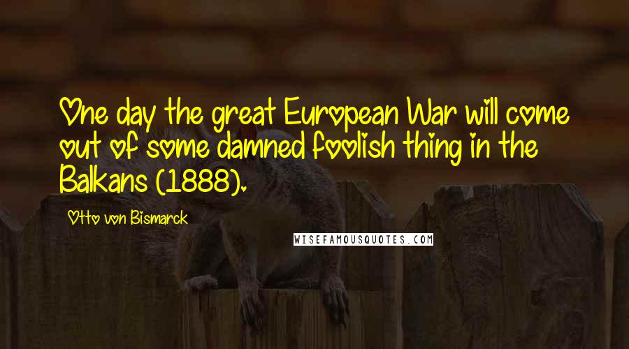 Otto Von Bismarck Quotes: One day the great European War will come out of some damned foolish thing in the Balkans (1888).