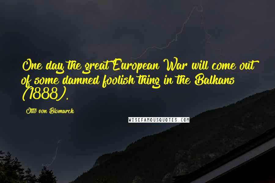 Otto Von Bismarck Quotes: One day the great European War will come out of some damned foolish thing in the Balkans (1888).