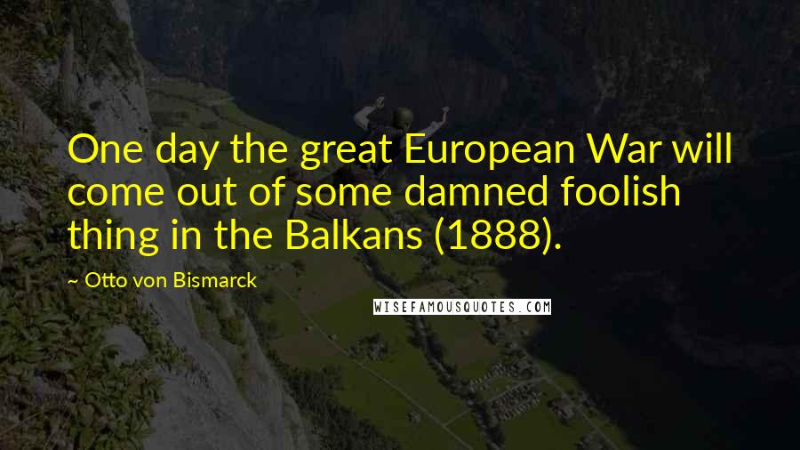 Otto Von Bismarck Quotes: One day the great European War will come out of some damned foolish thing in the Balkans (1888).