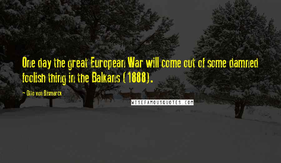 Otto Von Bismarck Quotes: One day the great European War will come out of some damned foolish thing in the Balkans (1888).
