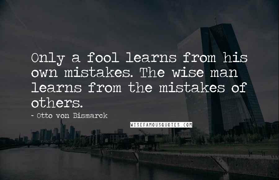 Otto Von Bismarck Quotes: Only a fool learns from his own mistakes. The wise man learns from the mistakes of others.