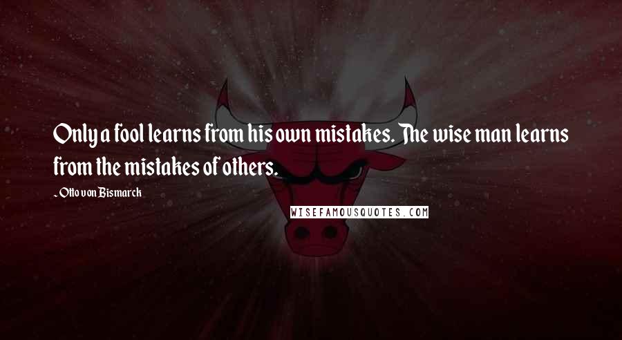Otto Von Bismarck Quotes: Only a fool learns from his own mistakes. The wise man learns from the mistakes of others.