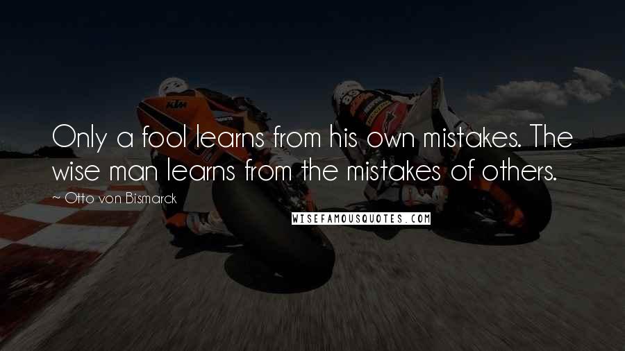 Otto Von Bismarck Quotes: Only a fool learns from his own mistakes. The wise man learns from the mistakes of others.