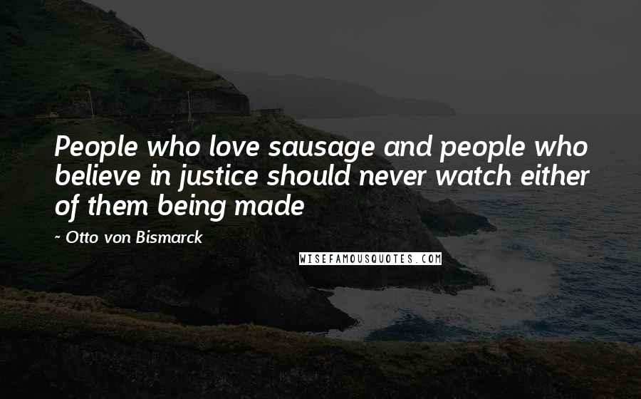 Otto Von Bismarck Quotes: People who love sausage and people who believe in justice should never watch either of them being made