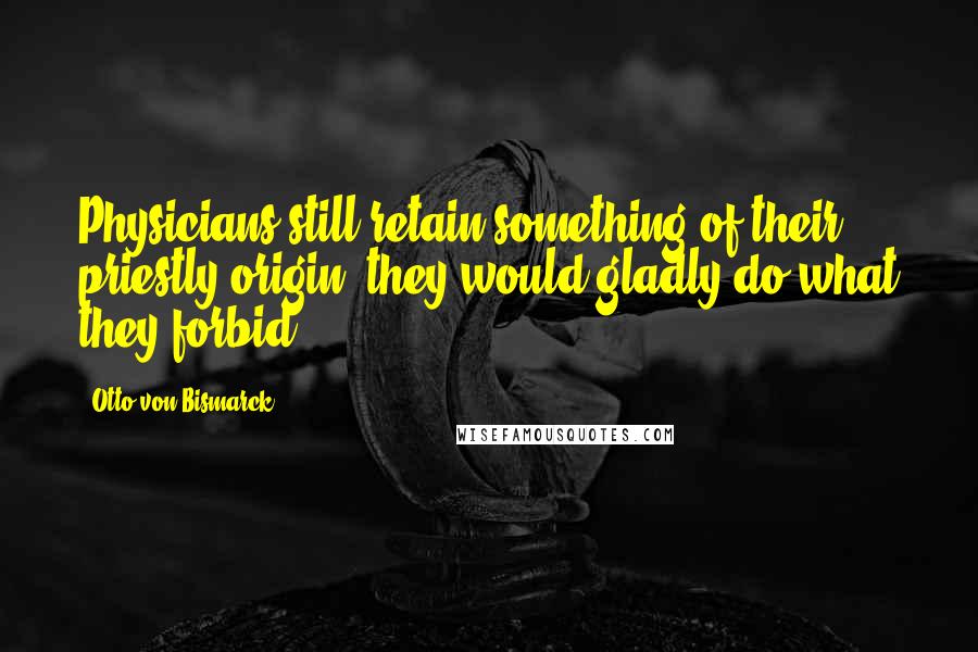 Otto Von Bismarck Quotes: Physicians still retain something of their priestly origin; they would gladly do what they forbid.