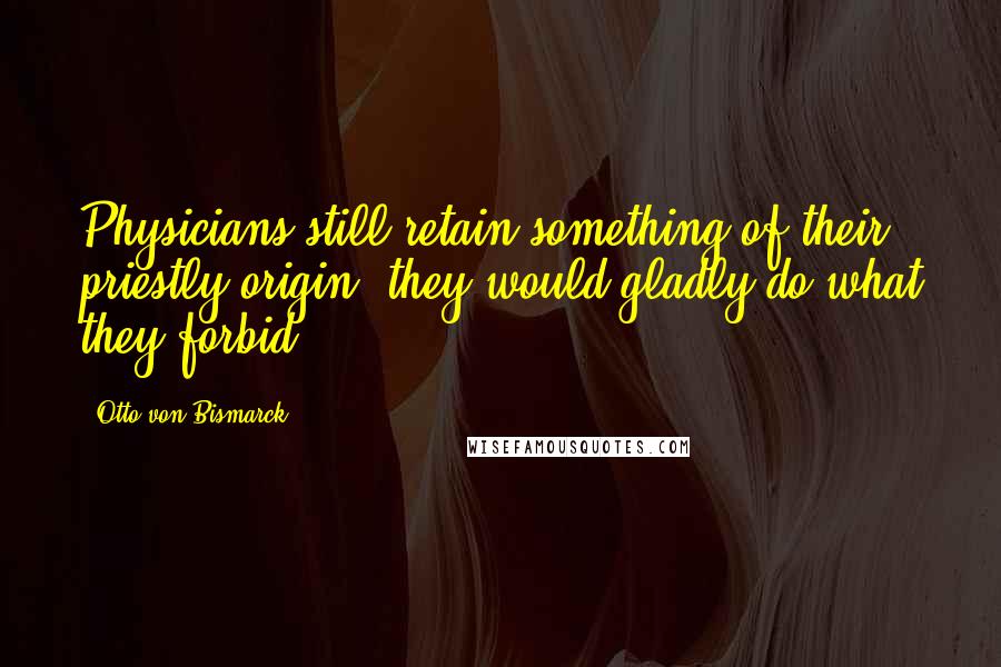 Otto Von Bismarck Quotes: Physicians still retain something of their priestly origin; they would gladly do what they forbid.