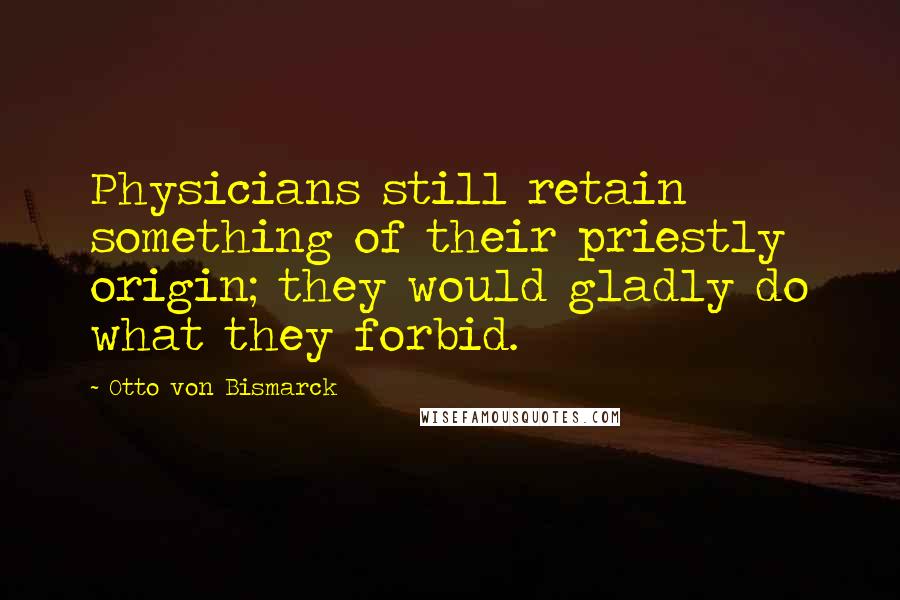 Otto Von Bismarck Quotes: Physicians still retain something of their priestly origin; they would gladly do what they forbid.