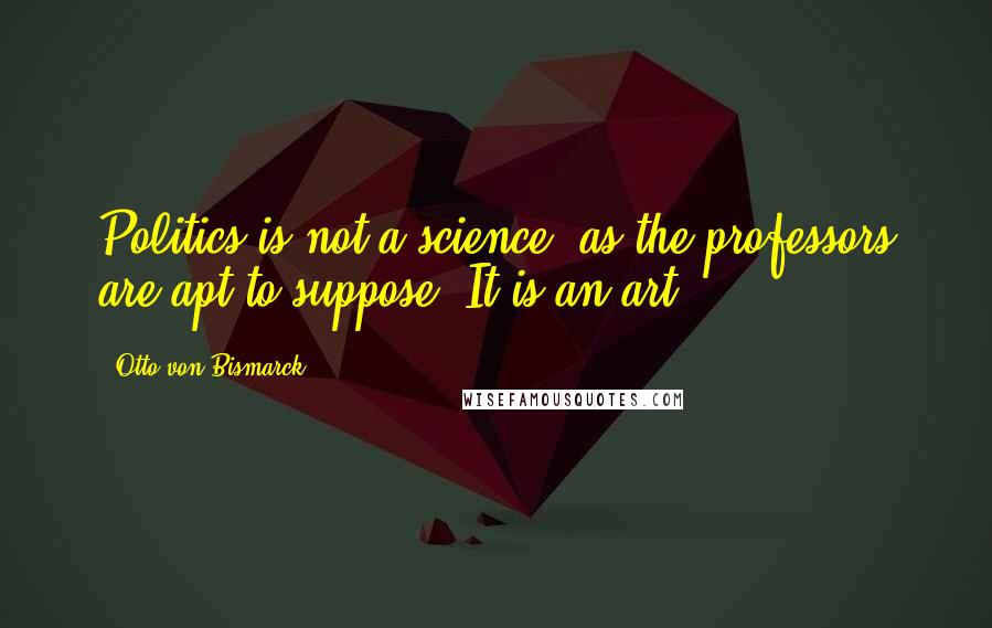 Otto Von Bismarck Quotes: Politics is not a science, as the professors are apt to suppose. It is an art.