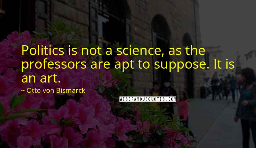 Otto Von Bismarck Quotes: Politics is not a science, as the professors are apt to suppose. It is an art.