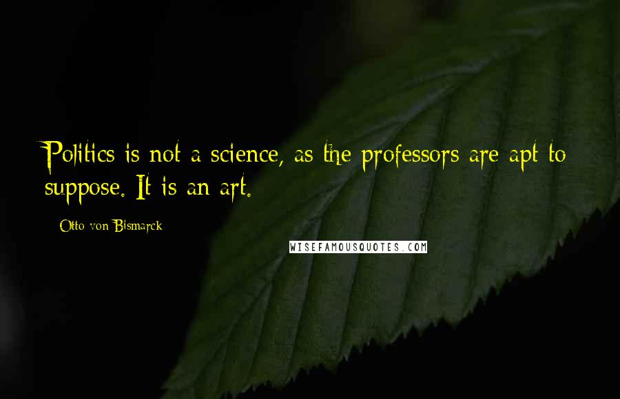 Otto Von Bismarck Quotes: Politics is not a science, as the professors are apt to suppose. It is an art.