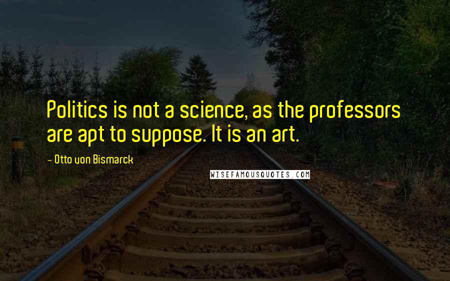 Otto Von Bismarck Quotes: Politics is not a science, as the professors are apt to suppose. It is an art.