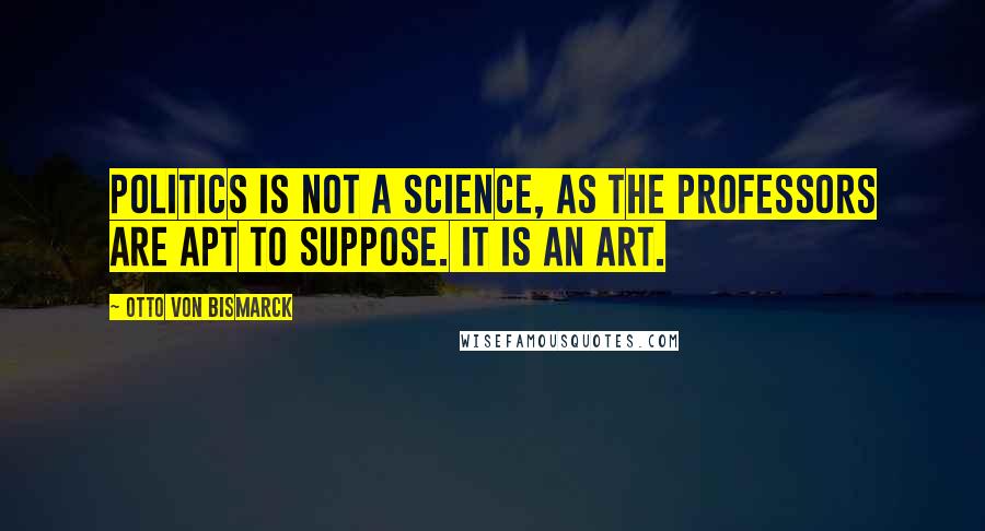 Otto Von Bismarck Quotes: Politics is not a science, as the professors are apt to suppose. It is an art.