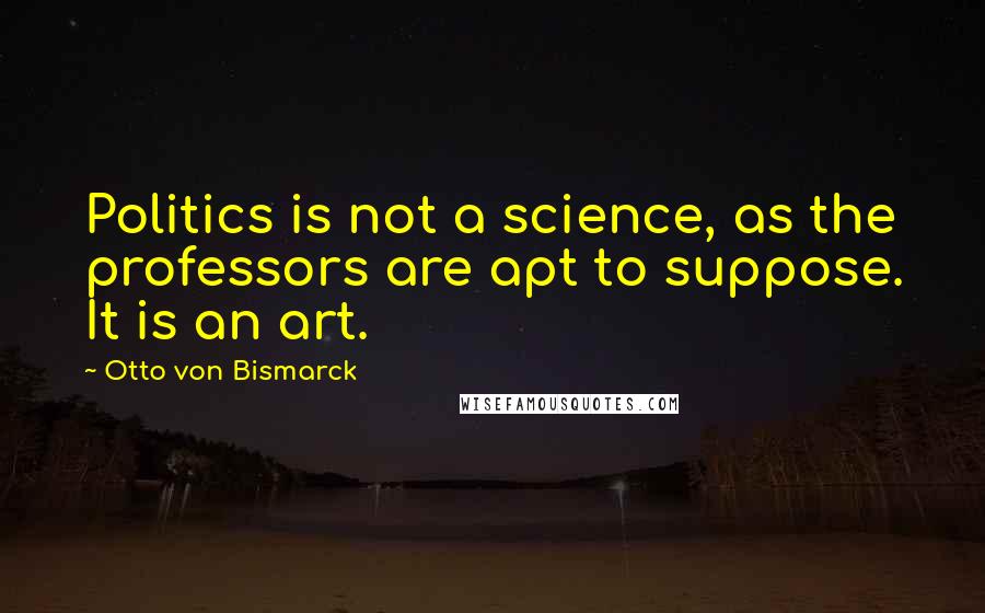 Otto Von Bismarck Quotes: Politics is not a science, as the professors are apt to suppose. It is an art.