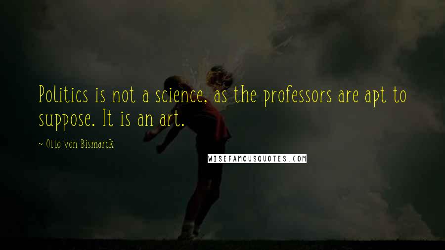 Otto Von Bismarck Quotes: Politics is not a science, as the professors are apt to suppose. It is an art.