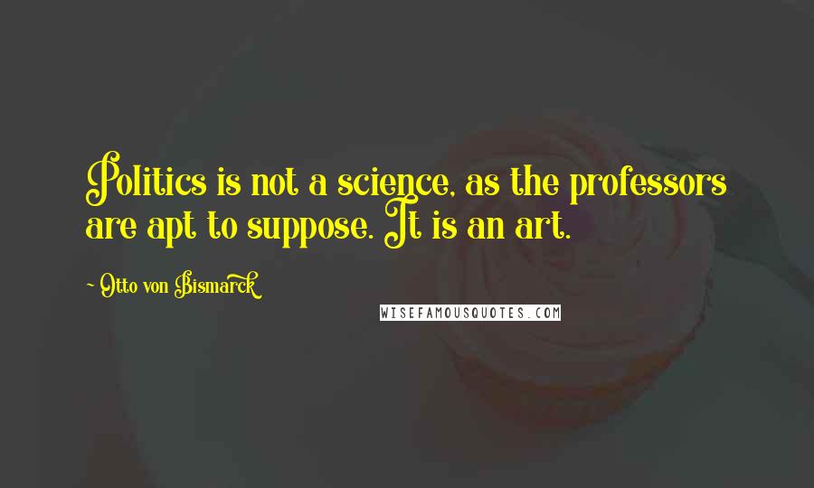 Otto Von Bismarck Quotes: Politics is not a science, as the professors are apt to suppose. It is an art.