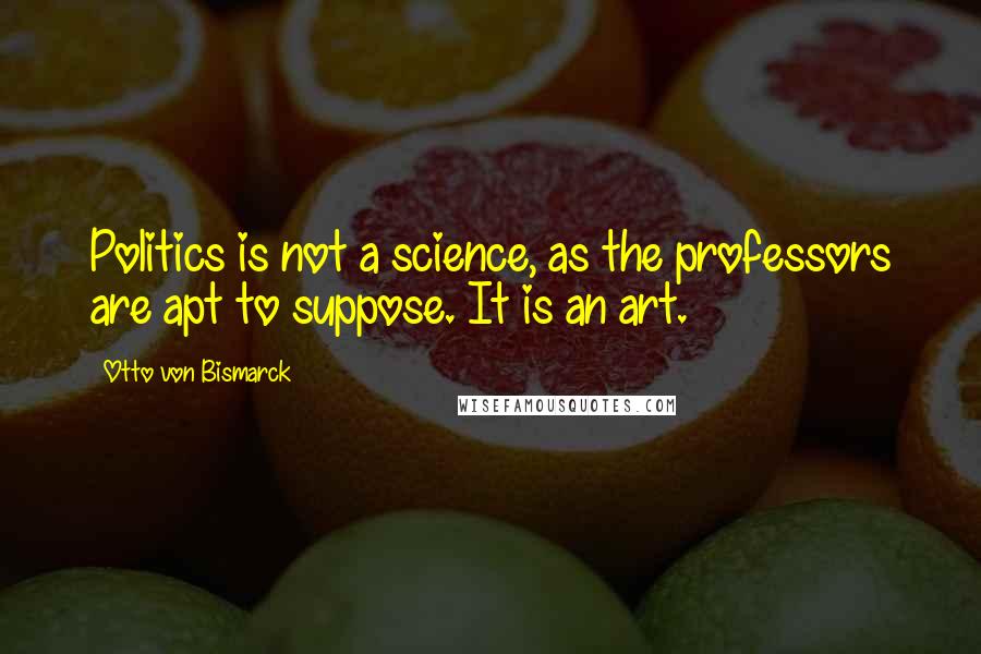 Otto Von Bismarck Quotes: Politics is not a science, as the professors are apt to suppose. It is an art.