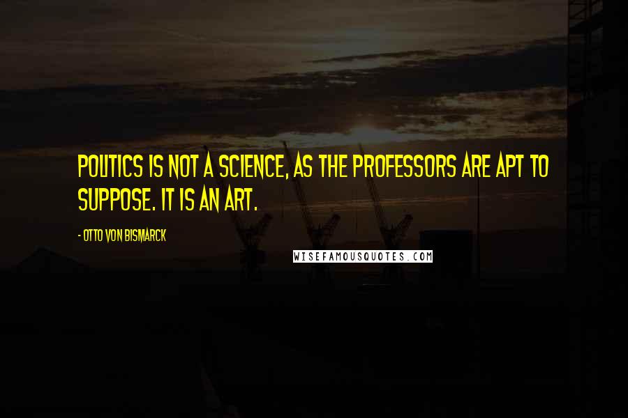 Otto Von Bismarck Quotes: Politics is not a science, as the professors are apt to suppose. It is an art.