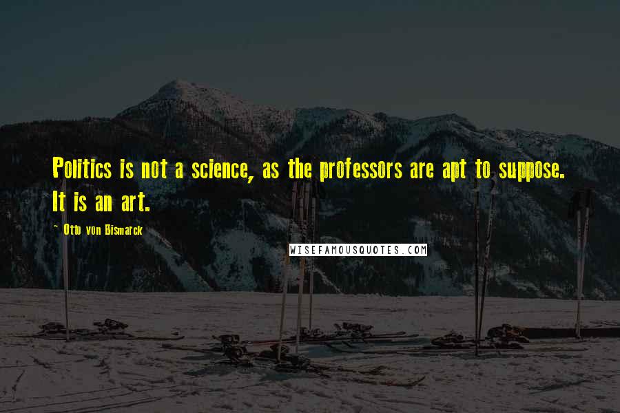 Otto Von Bismarck Quotes: Politics is not a science, as the professors are apt to suppose. It is an art.