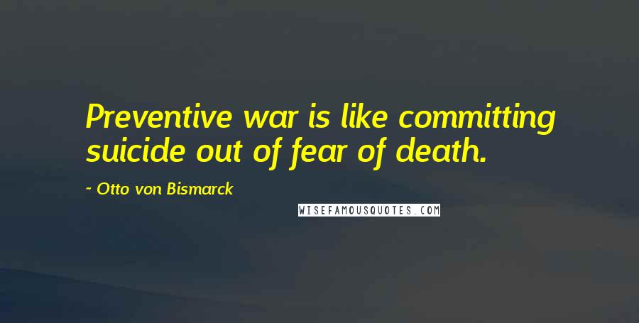 Otto Von Bismarck Quotes: Preventive war is like committing suicide out of fear of death.