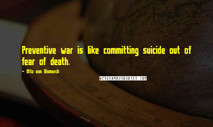 Otto Von Bismarck Quotes: Preventive war is like committing suicide out of fear of death.