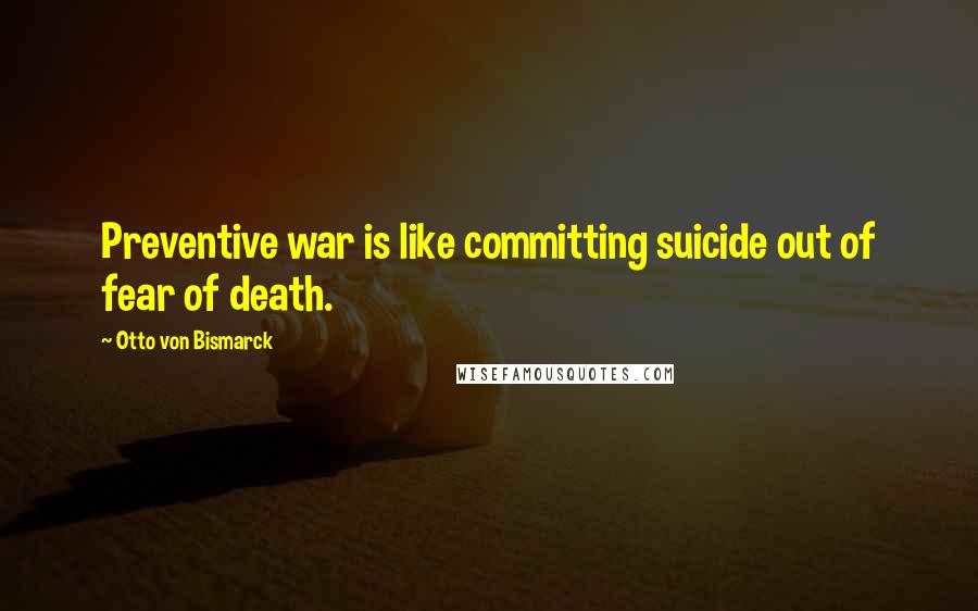 Otto Von Bismarck Quotes: Preventive war is like committing suicide out of fear of death.