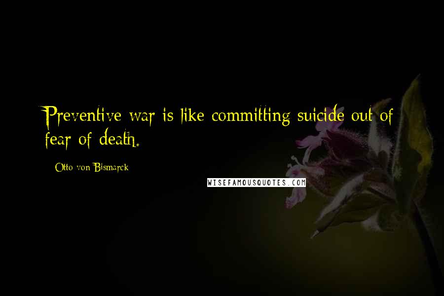 Otto Von Bismarck Quotes: Preventive war is like committing suicide out of fear of death.