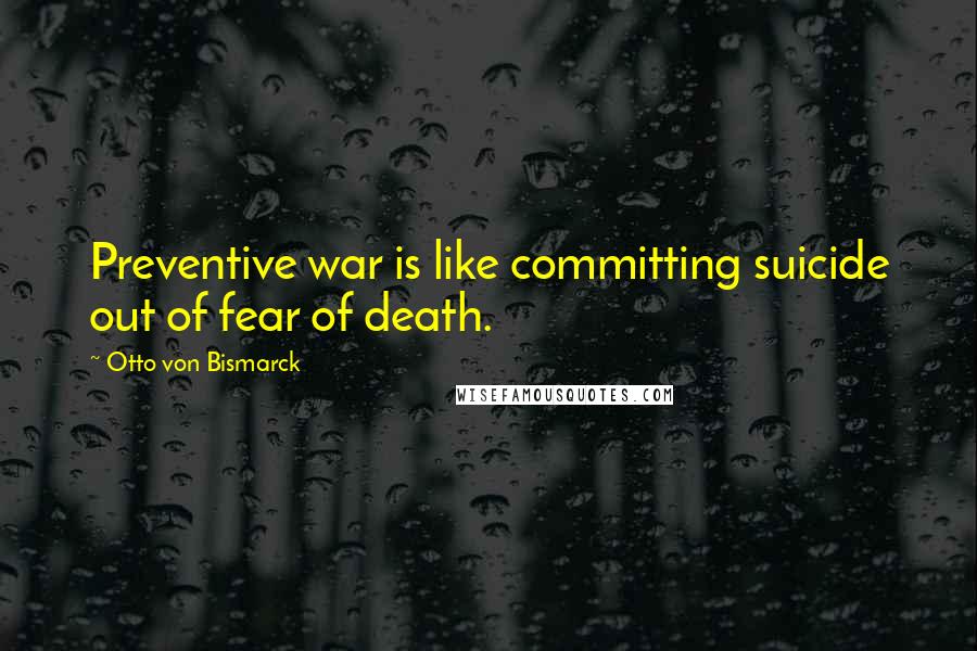 Otto Von Bismarck Quotes: Preventive war is like committing suicide out of fear of death.