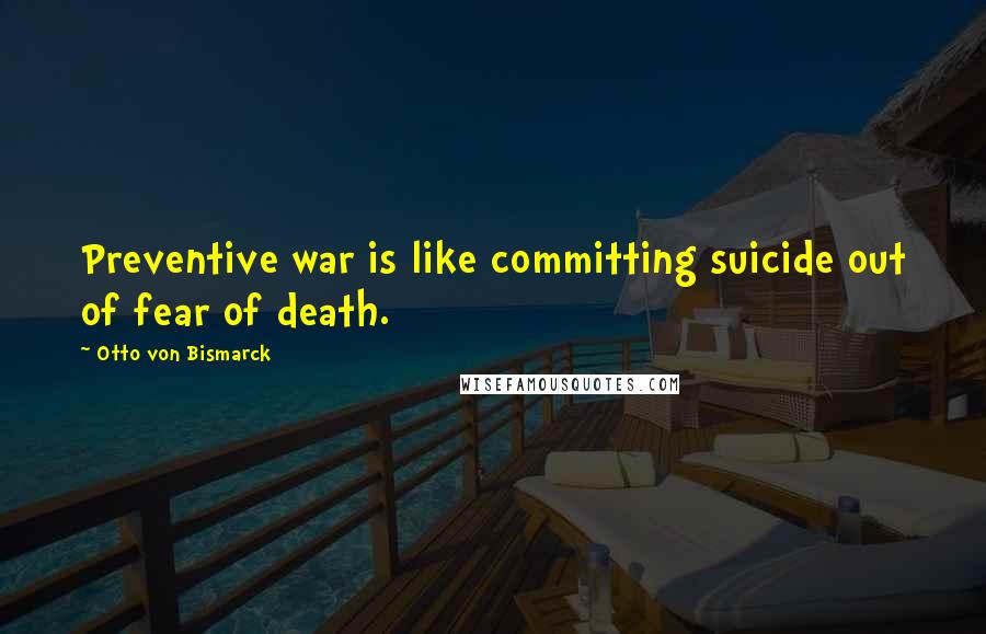 Otto Von Bismarck Quotes: Preventive war is like committing suicide out of fear of death.