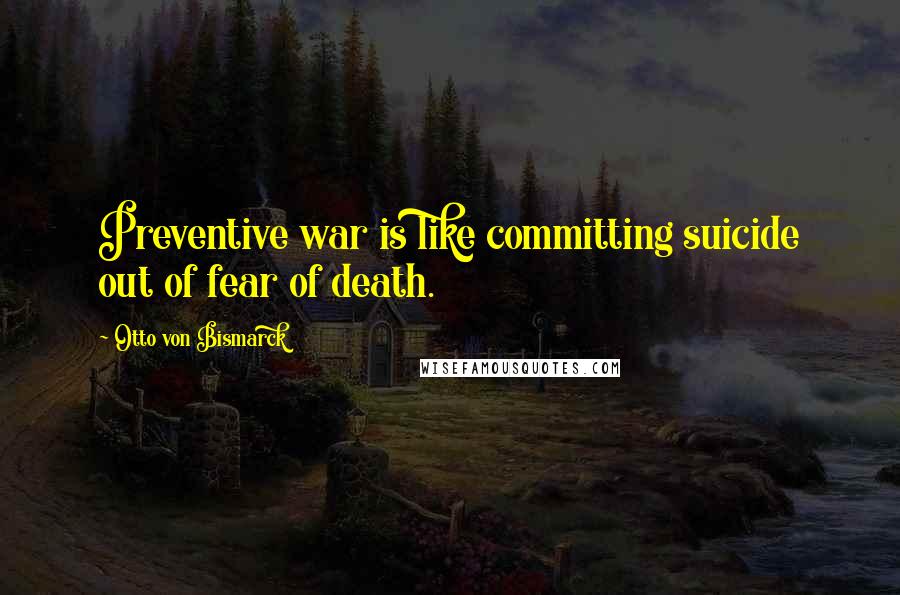 Otto Von Bismarck Quotes: Preventive war is like committing suicide out of fear of death.