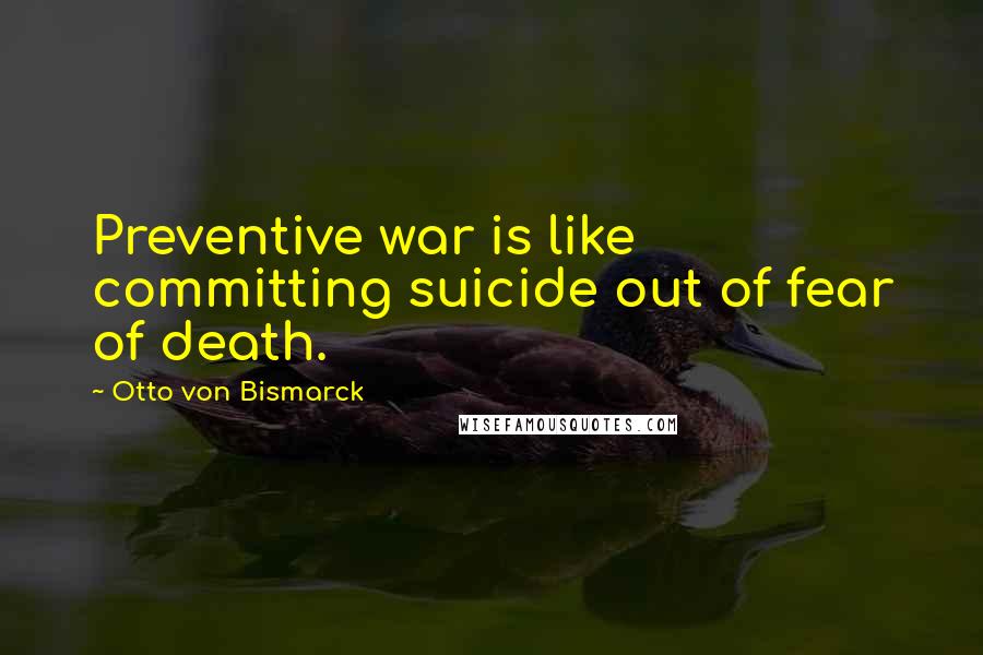 Otto Von Bismarck Quotes: Preventive war is like committing suicide out of fear of death.