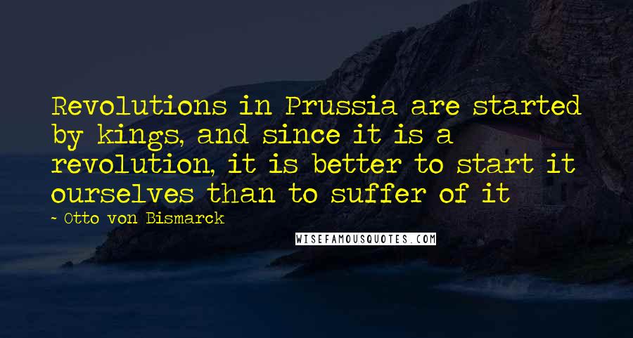 Otto Von Bismarck Quotes: Revolutions in Prussia are started by kings, and since it is a revolution, it is better to start it ourselves than to suffer of it