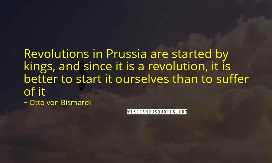 Otto Von Bismarck Quotes: Revolutions in Prussia are started by kings, and since it is a revolution, it is better to start it ourselves than to suffer of it