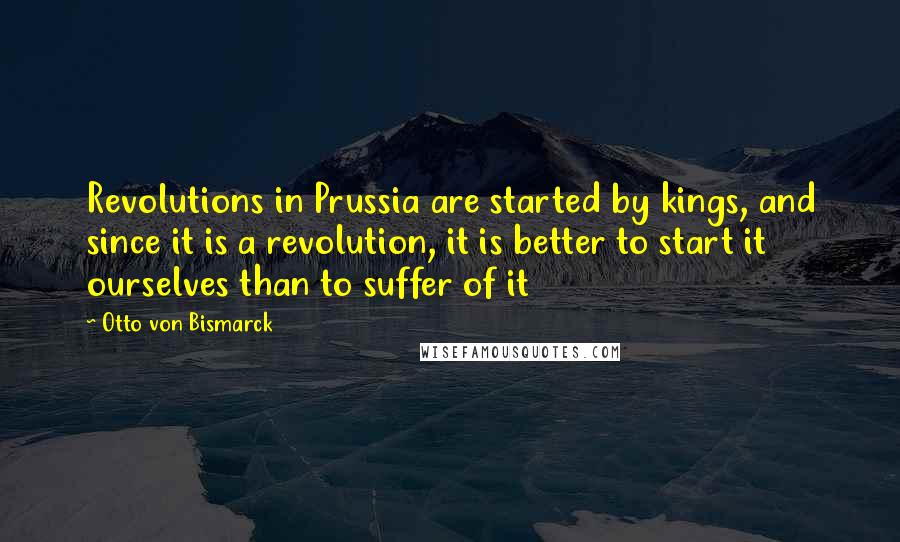 Otto Von Bismarck Quotes: Revolutions in Prussia are started by kings, and since it is a revolution, it is better to start it ourselves than to suffer of it